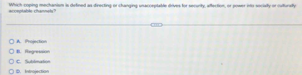 Which coping mechanism is defined as directing or changing unacceptable drives for security, affection, or power into socially or culturally
acceptable channels?
A. Projection
B. Regression
C. Sublimation
D. Introjection