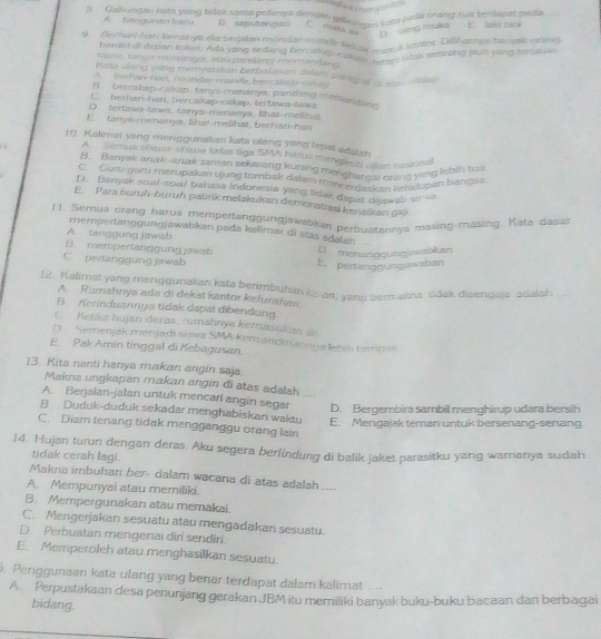 efe ner 
# Qabuodau hste yano Ndel sama polamya denden palaa uea pada crana rue tenlanas pada
A. tangunánbara E saputangan C mata qe D sing muka E lak terk
*  Borhori arlamarie de beelan monder manet n  ventor, Délbatre becare prame
berda di depan lokiet. Ada yang sedang ber akep rinon tope  k seorang pun yang tertacple
Far  Cata r  a aea pd   a  e  e ra  
Kato ulang yang menyatsken berbalasan delem parag f a was adaen
A berfn toel, mondar mandr betcaket  c h ay
B berakap-cakap, tanys menanya, pandang intthendand
C berhan-han, bercakap-cakap, tertaws-taws
D. tertawa-tawa, tanya-menanya, Shat-melinst
E. tanya menanya, lihat melihat, berhari has
10. Kalimat yang mengguriakan kata ulang yang tepat adaian
A  Semua sístoa-sístue kelas tiga SMA harus menalkutl ujlan nasional
B. Banyak anak-anak zaman sekarang kuring menghargai orang yeng lebin tus
C Gur-guru merupakan ujung tombak dalam mencerdaskan kehidupan bianoss
D. Banyak soal-soal bahasa Indonesia yang tidak dapat dijawab sir-va.
E. Para buruh-buruh pabrik melakukan demonstrasi kenaikan g77
1 1. Semua orang harus mempertanggungjawabkar perbuatannya masing-masing. Kata dasan
mempertanggungjawabkan pada kalimaı di stas adalah
A. tanggung jawab
B. mempertanggung jawsb D. menanggungjewabkan
C pertanggung jawab
E. pertanggungawaban
12. Kalimat yang mengqunakan kata benimbuhan kean, yang bermakna üdak disengaja adalah ..
A. Rumahnya ada di dekat kantor kelurahan
B. Kerinduannya tidak dapat dibendung
C.  Ketku hujan deras, rumahnya kemasukan ae
D  Semenjak menjadi siswa SMA kemandiniannua lebit tampas
E. Pak Amin tinggal di Kebagusan
13. Kita nanti hanya makan angin saja.
Makna ungkapan makan angin di atas adalah ...
A. Berjalan-jalan untuk mencari angin segar D. Bergembira sambil menghirup udara bersih
B Duduk-duduk sekadar menghabiskan waktu E. Mengajak teman untuk bersenang-senang
C. Diam tenang tidak mengganggu orang lain
14. Hujan turun dengan deras. Aku segera berlindung di balik jaket parasitku yang warnanya sudah
tidak cerah lagi.
Makna imbuhan ber- dalam wacana di atas adalah ....
A. Mempunyai atau memiliki.
B. Mempergunakan atau memakai.
C. Mengerjakan sesuatu atau mengadakan sesuatu.
D. Perbuatan mengenai diri sendiri.
E. Memperoleh atau menghasilkan sesuatu.
. Penggunaan kata ulang yang benar terdapät dalam kalimat ....
A. Perpustakaan desa penunjang gerakan JBM itu memiliki banyak buku-buku bacaan dan berbagai
bidang.