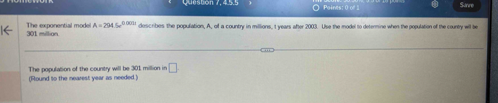 Question 7, 4.5.5 Points: 0 of 1 Save 
The exponential model A=294.5e^(0.001t) describes the population, A, of a country in millions, t years after 2003. Use the model to determine when the population of the country will be
301 million. 
The population of the country will be 301 million in □. 
(Round to the nearest year as needed.)