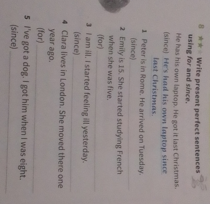 8 ★★★ Write present perfect sentences 
using for and since. 
He has his own laptop. He got it last Christmas. 
(since) He's had his own laptop since 
last Christmas. 
1 Peter is in Rome. He arrived on Tuesday. 
(since)_ 
2 Emily is 15. She started studying French 
when she was five. 
(for)_ 
3 I am ill. I started feeling ill yesterday. 
(since)_ 
4 Clara lives in London. She moved there one 
year ago. 
(for)_ 
5 I've got a dog. I got him when I was eight. 
(since)_