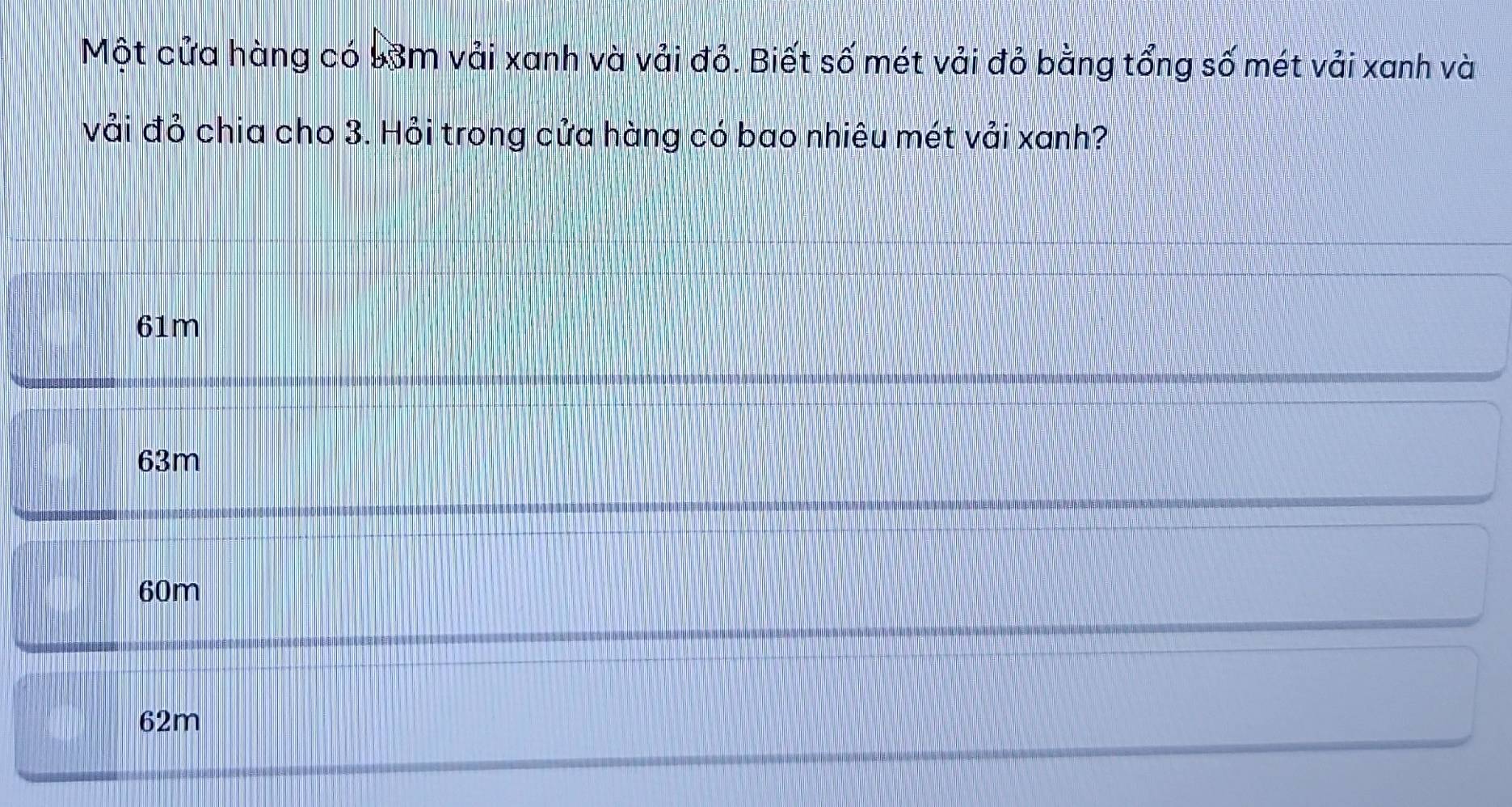 Một cửa hàng có 53m vải xanh và vải đỏ. Biết số mét vải đỏ bằng tổng số mét vải xanh và
vải đỏ chia cho 3. Hỏi trong cửa hàng có bao nhiêu mét vải xanh?
61m
63m
60m
62m