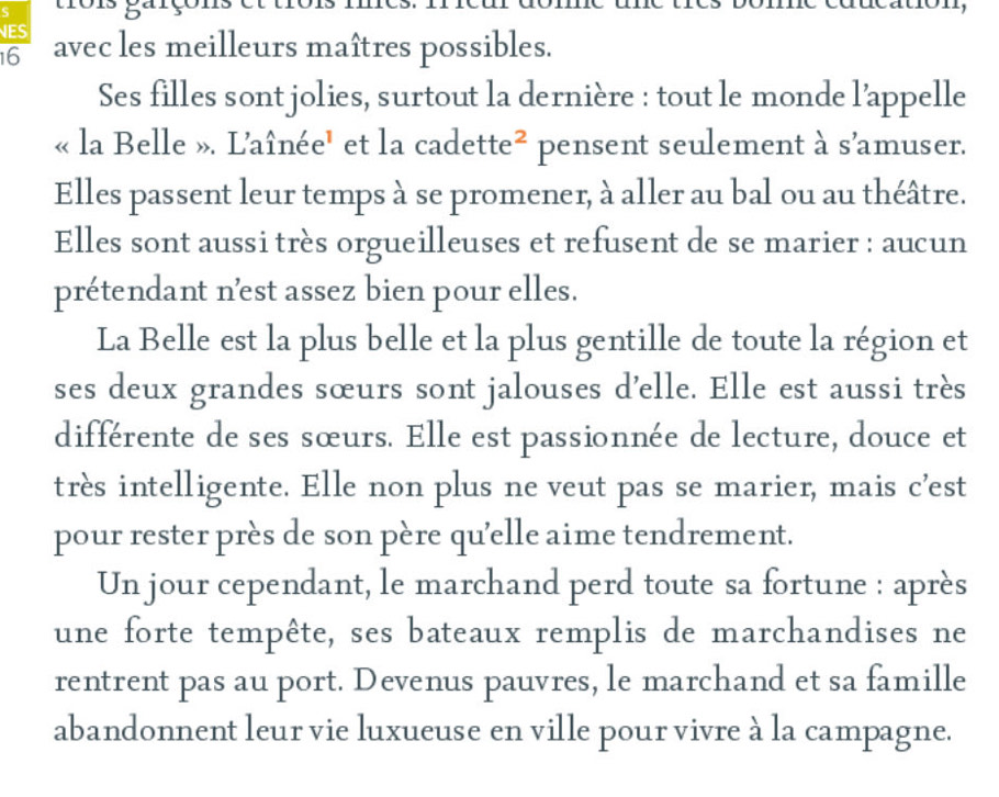 trois garçor 
ES 
16 avec les meilleurs maîtres possibles. 
Ses filles sont jolies, surtout la dernière : tout le monde l’appelle 
« la Belle ». L'aînée' et la cadette^2 pensent seulement à s’amuser. 
Elles passent leur temps à se promener, à aller au bal ou au théâtre. 
Elles sont aussi très orgueilleuses et refusent de se marier : aucun 
prétendant n’est assez bien pour elles. 
La Belle est la plus belle et la plus gentille de toute la région et 
ses deux grandes sœurs sont jalouses d’elle. Elle est aussi très 
différente de ses sœurs. Elle est passionnée de lecture, douce et 
très intelligente. Elle non plus ne veut pas se marier, mais c’est 
pour rester près de son père qu'elle aime tendrement. 
Un jour cependant, le marchand perd toute sa fortune : après 
une forte tempête, ses bateaux remplis de marchandises ne 
rentrent pas au port. Devenus pauvres, le marchand et sa famille 
abandonnent leur vie luxueuse en ville pour vivre à la campagne.