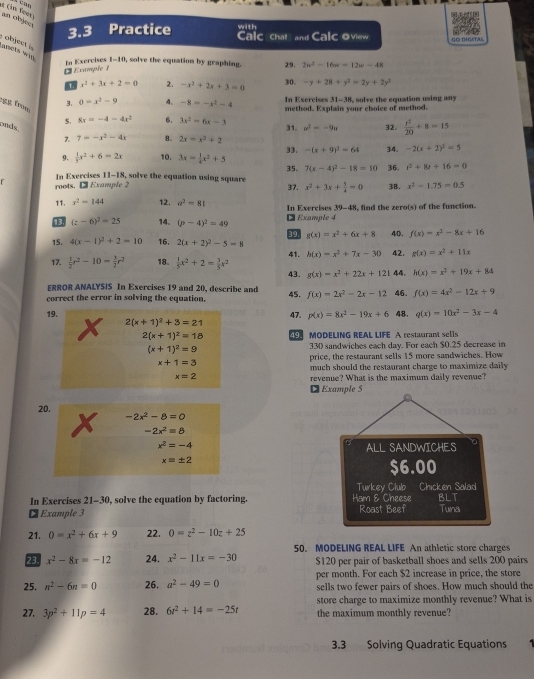 On Teer) an objes
3.3 Practice with Calc chat and Calc oview GO DIGITAL
ants wig 
Io Exercises 1-10, solve the equation by graphing. 29. 2u^3-16w=12w-48
D Example 1
1 x^2+3x+2=0 2. -x^2+2x+3=0 30. -y+28+y^2=2y+2y^2
In Exercises 31-38, solve the equation using any
3. 0=x^2-9 4. -8=-x^2-4 method. Explain your choice of method.
g frm 5. 8x=-4-4x^2 6. 3x^2-6x-3 w^2=-9u 32.  x^2/20 +8=15
onds.
7 7=-x^2-4x 8. 2x=x^2+2 31.
9.  1/3 x^2+6=2x 10. 3x= 1/4 x^2+5 33. -(x+9)^2-64 34. -2(x+2)^2=5
f In Exercises 11-18, solve the equation using square 35. 7(x-4)^2-18=10 36. t^2+8t+16=0
roots. ● Example 2
11. s^2=144 12. a^2=81 37. x^2+3x+ 5/4 =0 3B. x^2-1.75=0.5
18 (z-6)^2=25 14. (p-4)^2=49  Example 4 In Exercises 39-48, find the zero(s) of the function.
g(x)=x^2+6x+8 40. f(x)=x^2-8x+16
15. 4(x-1)^2+2=10 16. 2(x+2)^2-5=8 41. h(x)=x^2+7x-30 42. g(x)=x^2+11x
17.  1/2 r^2-10= 3/2 r^2 18.  1/5 x^2+2= 3/5 x^2 43. g(x)=x^2+22x+121 44. h(x)=x^2+19x+84
ERROR ANALYSIS In Exercises 19 and 20, describe and
correct the error in solving the equation. 45. f(x)=2x^2-2x-12 46. f(x)=4x^2-12x+9
19. 47. p(x)=8x^2-19x+6 48. q(x)=10x^2-3x-4
2(x+1)^2+3=21
2(x+1)^2=18 MODELING REAL LIFE A restaurant sells
(x+1)^2=9 330 sandwiches each day. For each $0.25 decrease in
price, the restaurant sells 15 more sandwiches. How
x+1=3
much should the restaurant charge to maximize daily
x=2 revenue? What is the maximum daily revenue?
¤ Example 5
20.
-2x^2-8=0
-2x^2=8
x^2=-4 ALL SANDWICHES
x=± 2
$6.00
Turkev Club Chicken Salad
In Exercises 21-30, solve the equation by factoring. Ham & Cheese BLT
₹ Example 3 Roast Beef Tuna
21. 0=x^2+6x+9 22. 0=z^2-10z+25
50. MODELING REAL LIFE An athletic store charges
23 x^2-8x=-12 24. x^2-11x=-30 $120 per pair of basketball shoes and sells 200 pairs
25. n^2-6n=0 26. a^2-49=0 per month. For each $2 increase in price, the store
sells two fewer pairs of shoes. How much should the
store charge to maximize monthly revenue? What is
27. 3p^2+11p=4 28. 6t^2+14=-25t the maximum monthly revenue?
3.3 Solving Quadratic Equations