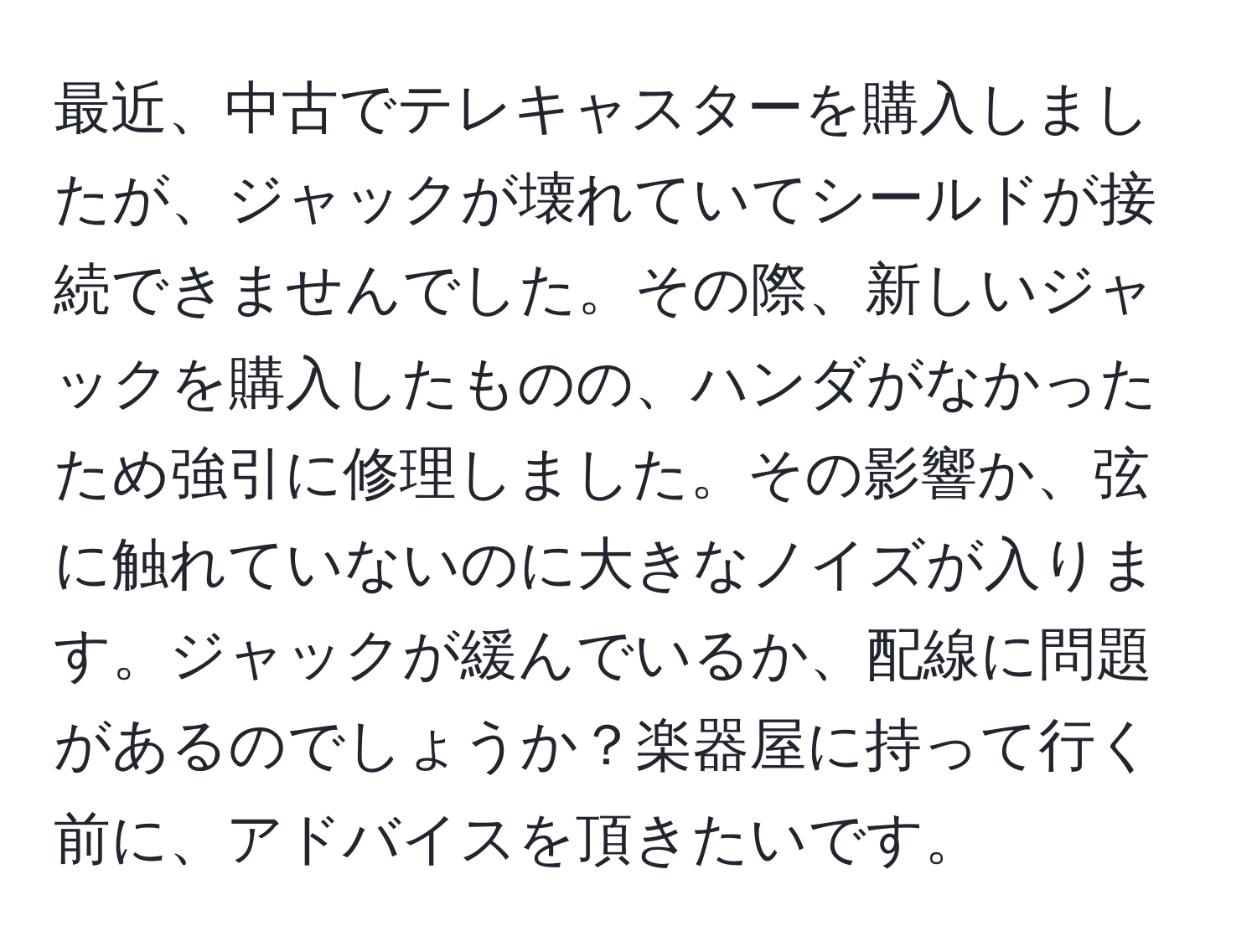 最近、中古でテレキャスターを購入しましたが、ジャックが壊れていてシールドが接続できませんでした。その際、新しいジャックを購入したものの、ハンダがなかったため強引に修理しました。その影響か、弦に触れていないのに大きなノイズが入ります。ジャックが緩んでいるか、配線に問題があるのでしょうか？楽器屋に持って行く前に、アドバイスを頂きたいです。