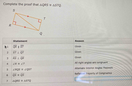 Complete the proof that △ QRS≌ △ STQ. 
Statement Reason 
1 overline QRparallel overline ST Given 
2 overline ST⊥ overline QT Given 
3 overline RS⊥ overline QR
Given 
4 ∠ R≌ ∠ T All right angles are congruent 
5 ∠ RQS≌ ∠ QST Alternate Interior Angles Theorem 
6 overline QS≌ overline QS Reflexive Property of Congruence 
7 △ QRS≌ △ STQ