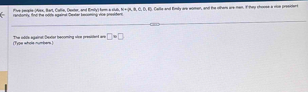 Five people (Alex, Bart, Callie, Dexter, and Emily) form a club, N= A,B,C,D,E. Callie and Emily are women, and the others are men. If they choose a vice president 
randomly, find the odds against Dexter becoming vice president. 
The odds against Dexter becoming vice president are □ to□. 
(Type whole numbers.)