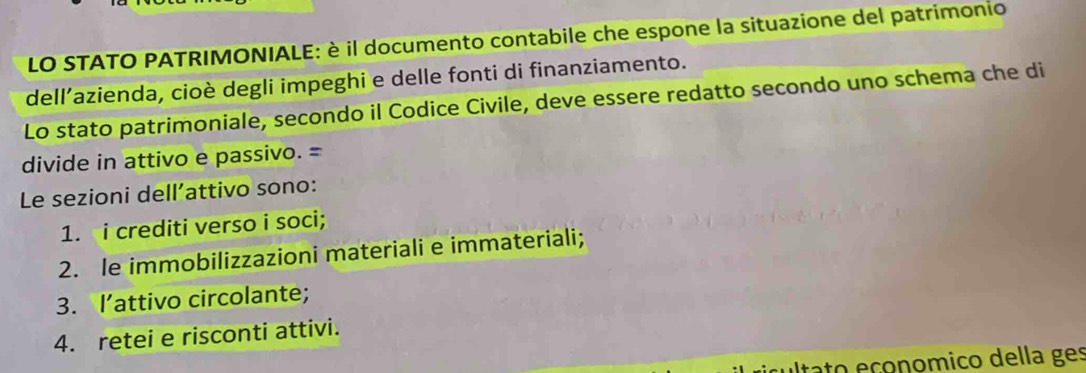 LO STATO PATRIMONIALE: è il documento contabile che espone la situazione del patrimonio
dell’azienda, cioè degli impeghi e delle fonti di finanziamento.
Lo stato patrimoniale, secondo il Codice Civile, deve essere redatto secondo uno schema che di
divide in attivo e passivo. =
Le sezioni dell’attivo sono:
1. i crediti verso i soci;
2. le immobilizzazioni materiali e immateriali;
3. I’attivo circolante;
4. retei e risconti attivi.
tato eçonomico della ges