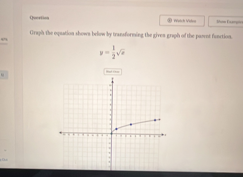 Question Watch Video Show Example 
O 
Graph the equation shown below by transforming the given graph of the parent function.
47%
y= 1/2 sqrt(x)
Start Over
1
Out