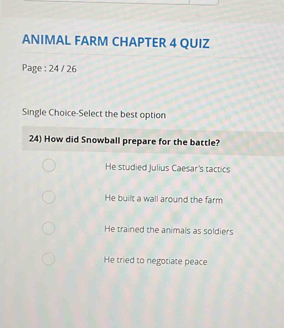 ANIMAL FARM CHAPTER 4 QUIZ
Page : 24 / 26
Single Choice-Select the best option
24) How did Snowball prepare for the battle?
He studied Julius Caesar's tactics
He built a wall around the farm
He trained the animals as soldiers
He tried to negotiate peace