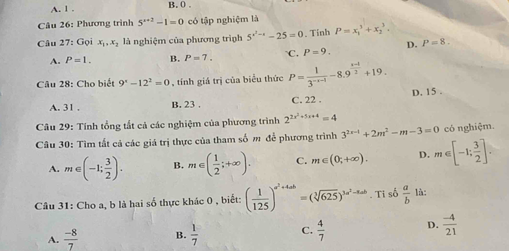 A. l . B. 0.
Câu 26: Phương trình 5^(x+2)-1=0 có tập nghiệm là
Câu 27: Gọi x_1, x_2 là nghiệm của phương trình 5^(x^2)-x-25=0. Tính P=x_1^(3+x_2^3.
D. P=8. 
A. P=1. `C. P=9.
B. P=7. 
Câu 28: Cho biết 9^x)-12^2=0 , tính giá trị của biều thức P= 1/3^(-x-1) -8.9^(frac x-1)2+19.
A. 31. B. 23. C. 22. D. 15.
Câu 29: Tính tổng tất cả các nghiệm của phương trình 2^(2x^2)+5x+4=4
Câu 30: Tìm tất cả các giá trị thực của tham số m để phương trình 3^(2x-1)+2m^2-m-3=0 có nghiệm.
A. m∈ (-1; 3/2 ). B. m∈ ( 1/2 ;+∈fty ). C. m∈ (0;+∈fty ). D. m∈ [-1; 3/2 ]. 
Câu 31: Cho a, b là hai số thực khác 0 , biết: ( 1/125 )^a^2+4ab=(sqrt[3](625))^3a^2-8ab. Ti số  a/b  là:
A.  (-8)/7   1/7   4/7 
D.  (-4)/21 
B.
C.