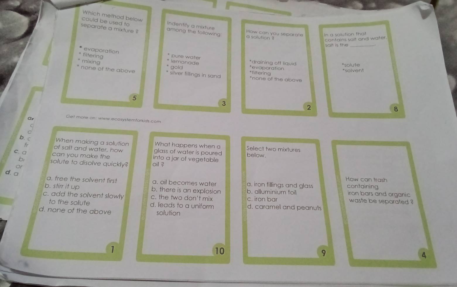 Which method below Indentify a mixture
could be used to
separate a mixture ? among the following: a solution ?
How can you separate In a solution that
contains salt and water.
salt is the_
filtering
evaporation pure water *draining off liquid
mixing
lemonade
gold *evaporation *solute
*filtering
*solvent
none of the above silver fillings in sand *none of the above
5
3
2
8
Ar
Get more on: www.ecosystemforkids.com
b. c When making a solution What happens when a Select two mixtures
fr of salt and water, how glass of water is poured below.
c. a can you make the into a jar of vegetable
b solute to disolve quickly? oil ?
or
d. a
How can trash
a. free the solvent first a. oil becomes water a. iron fillings and glass
containing
b. stirr it up b. there is an explosion b. alluminium foil
iron bars and organic
c. add the solvent slowly c. the two don't mix c. iron bar waste be separated ?
to the solute d. leads to a uniform d. caramel and peanuts
d. none of the above solution
1
10
9
4