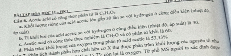 Bài TáP HóA HọC 11 - HK1
C_2H_4O_2. 
Câu 6. Acetic acid có công thức phân tử là a. Khổi lượng riêng của acid acetic lớn gấp 30 lần so với hydrogen ở cùng điều kiện (nhiệt độ,
b. Tỉ khổi hơi của acid acetic so với hydrogen ở cùng điều kiện (nhiệt độ, áp suất) là 30.
áp suất).
c. Acetic acid có công thức thực nghiệm là CH_2O và có phân tử khối là 60.
d. Phần trăm khối lượng của oxygen trong phân từ acid acetic là 53, 33%.
Phân tích thành phần hợp chất hữu cơ X thu được phần trăm khối lượng các nguyên tổ như
1573 : còn lại là oxygen. Từ phồ MS người ta xác định được