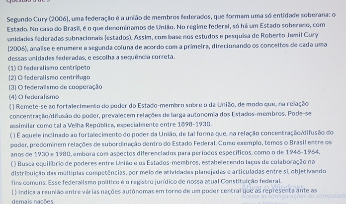 Segundo Cury (2006), uma federação é a união de membros federados, que formam uma só entidade soberana: o
Estado. No caso do Brasil, é o que denominamos de União. No regime federal, só há um Estado soberano, com
unidades federadas subnacionais (estados). Assim, com base nos estudos e pesquisa de Roberto Jamil Cury
(2006), analise e enumere a segunda coluna de acordo com a primeira, direcionando os conceitos de cada uma
dessas unidades federadas, e escolha a sequência correta.
(1) O federalismo centrípeto
(2) O federalismo centrífugo
(3) O federalismo de cooperação
(4) O federalismo
( ) Remete-se ao fortalecimento do poder do Estado-membro sobre o da União, de modo que, na relação
concentração/difusão do poder, prevalecem relações de larga autonomia dos Estados-membros. Pode-se
assimilar como tal a Velha República, especialmente entre 1898-1930.
( ) É aquele inclinado ao fortalecimento do poder da União, de tal forma que, na relação concentração/difusão do
poder, predominem relações de subordinação dentro do Estado Federal. Como exemplo, temos o Brasil entre os
anos de 1930 e 1980, embora com aspectos diferenciados para períodos específicos, como o de 1946-1964.
( ) Busca equilíbrio de poderes entre União e os Estados-membros, estabelecendo laços de colaboração na
distribuição das múltiplas competências, por meio de atividades planejadas e articuladas entre si, objetivando
fins comuns. Esse federalismo político é o registro jurídico de nossa atual Constituição federal.
( ) Indica a reunião entre várias nações autônomas em torno de um poder central que as representa ante as
demais nacões.