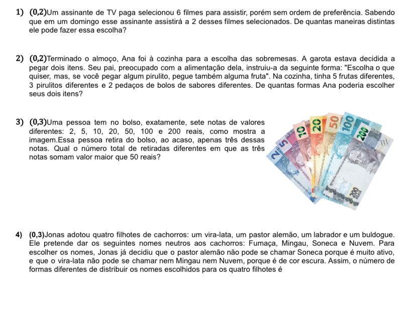 (0,2)∪ m assinante de TV paga selecionou 6 filmes para assistir, porém sem ordem de preferência. Sabendo
que em um domingo esse assinante assistirá a 2 desses filmes selecionados. De quantas maneiras distintas
ele pode fazer essa escolha?
2) (0,2) oTerminado o almoço, Ana foi à cozinha para a escolha das sobremesas. A garota estava decidida a
pegar dois itens. Seu pai, preocupado com a alimentação dela, instruiu-a da seguinte forma: "Escolha o que
quiser, mas, se você pegar algum pirulito, pegue também alguma fruta". Na cozinha, tinha 5 frutas diferentes,
3 pirulitos diferentes e 2 pedaços de bolos de sabores diferentes. De quantas formas Ana poderia escolher
seus dois itens?
3) (0,3) Uma pessoa tem no bolso, exatamente, sete notas de valore
diferentes: 2, 5, 10, 20, 50, 100 e 200 reais, como mostra 
imagem.Essa pessoa retira do bolso, ao acaso, apenas três dessa
notas. Qual o número total de retiradas diferentes em que as trê
notas somam valor maior que 50 reais?
4) (0,3) Jonas adotou quatro filhotes de cachorros: um vira-lata, um pastor alemão, um labrador e um buldogue.
Ele pretende dar os seguintes nomes neutros aos cachorros: Fumaça, Mingau, Soneca e Nuvem. Para
escolher os nomes, Jonas já decidiu que o pastor alemão não pode se chamar Soneca porque é muito ativo,
e que o vira-lata não pode se chamar nem Mingau nem Nuvem, porque é de cor escura. Assim, o número de
formas diferentes de distribuir os nomes escolhidos para os quatro filhotes é