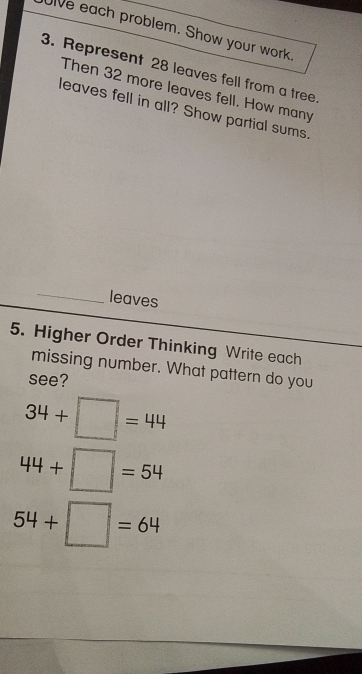 ive each problem. Show your work 
3. Represent 28 leaves fell from a tree 
Then 32 more leaves fell. How many 
leaves fell in all? Show partial sums. 
_ 
leaves 
5. Higher Order Thinking Write each 
missing number. What pattern do you 
see?
34+□ =44
44+□ =54
54+□ =64