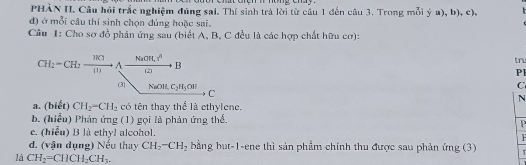 chất cệh n hông chày. 
PHÀN II. Câu hỏi trắc nghiệm đúng sai. Thí sinh trả lời từ câu 1 đến câu 3. Trong mỗi ý a), b), c), 

d) ở mỗi câu thí sinh chọn đúng hoặc sai. 
Câu 1: Cho sơ đồ phản ứng sau (biết A, B, C đều là các hợp chất hữu cơ):
CH_2=CH_2xrightarrow HClAxrightarrow NaOH,t^0B
tru 
PI 
C 
(3) NaOH, C_2H_5OH C 
N 
a. (biết) CH_2=CH_2 có tên thay thế là ethylene. 
b. (hiểu) Phản ứng (1) gọi là phản ứng thế. 
P 
c. (hiểu) B là ethyl alcohol. 
P 
d. (vận dụng) Nếu thay CH_2=CH_2 bằng but-1-ene thì sản phẩm chính thu được sau phản ứng (3) 
là CH_2=CHCH_2CH_3. 
r