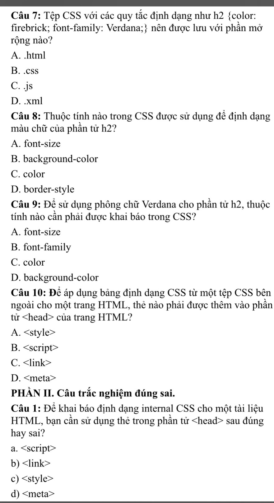 Tệp CSS với các quy tắc định dạng như h2 color:
firebrick; font-family: Verdana; nên được lưu với phần mở
rộng nào?
A. .html
B. .css
C. .js
D. .xml
Câu 8: Thuộc tính nào trong CSS được sử dụng để định dạng
màu chữ của phần tử h2?
A. font-size
B. background-color
C. color
D. border-style
Câu 9: Để sử dụng phông chữ Verdana cho phần tử h2, thuộc
tính nào cần phải được khai báo trong CSS?
A. font-size
B. font-family
C. color
D. background-color
Câu 10: Để áp dụng bảng định dạng CSS từ một tệp CSS bên
ngoài cho một trang HTML, thẻ nào phải được thêm vào phần
tử của trang HTML?
A.
B. <option>C. <link>
<option>D. <meta>
PHÀN II. Câu trắc nghiệm đúng sai.
Câu 1: Để khai báo định dạng internal CSS cho một tài liệu
HTML, bạn cần sử dụng thẻ trong phần tử <head> sau đúng
hay sai?
<option>a. <script>
<option>b) <link>
<option>c) <style>
<option>d) <meta>