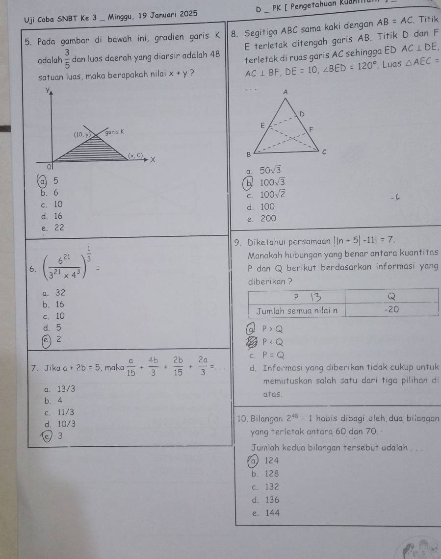 Uji Coba SNBT Ke 3_ Minggu, 19 Januari 2025 _ PK [ Pengetahuan Kuani
8. Segitiga ABC sama kaki dengan AB=AC. Titik
5. Pada gambar di bawah ini, gradien garis K E terletak ditengah garis AB. Titik D dan F
adalah  3/5  dan luas daerah yang diarsir adalah 48 AC⊥ DE,. Luas △ AEC=
satuan luas, maka berapakah nilai x+y ? AC⊥ BF,DE=10,∠ BED=120° terletak di ruas garis AC sehingga ED
y
(10,y) garis K
(x,0) X
ol
a. 50sqrt(3)
a 5 100sqrt(3)
b
b. 6
C. 100sqrt(2)
c. 10
d. 100
d. 16
e. 200
e. 22
9. Diketahui persamaan ||n+5|-11|=7.
Manakah hubungan yang benar antara kuantitas
6. ( 6^(21)/3^(21)* 4^3 )^ 1/3 = P dan Q berikut berdasarkan informasi yang
diberikan ?
a. 32
b. 16
c. 10
d. 5 P>Q
a
e) 2
P
C. P=Q
7. Jika a+2b=5 , maka  a/15 + 4b/3 + 2b/15 + 2a/3 = _ d. Informasi yang diberikan tidak cukup untuk
memutuskan salah satu dari tiga pilihan di
a. 13/3 atas.
b、4
c. 11/3
10. Bilangan 2^(48)-1 habis dibagi oleh dua bilaŋqan
d. 10/3
e 3 yang terletak antara 60 dan 70. ·
Jumlah kedua bilangan tersebut adalah . . .
a 124
b. 128
c. 132
d. 136
e. 144