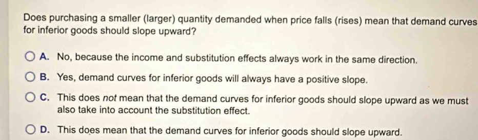 Does purchasing a smaller (larger) quantity demanded when price falls (rises) mean that demand curves
for inferior goods should slope upward?
A. No, because the income and substitution effects always work in the same direction.
B. Yes, demand curves for inferior goods will always have a positive slope.
C. This does not mean that the demand curves for inferior goods should slope upward as we must
also take into account the substitution effect.
D. This does mean that the demand curves for inferior goods should slope upward.