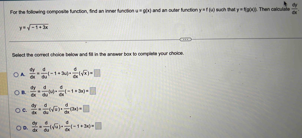 For the following composite function, find an inner function u=g(x) and an outer function y=f(u) such that y=f(g(x)). Then calculate  dy/dx .
y=sqrt(-1+3x)
Select the correct choice below and fill in the answer box to complete your choice.
A.  dy/dx = d/du (-1+3u)·  d/dx (sqrt(x))=□
B.  dy/dx = d/du (u)·  d/dx (-1+3x)=□
C.  dy/dx = d/du (sqrt(u))·  d/dx (3x)=□
D.  dy/dx = d/du (sqrt(u))·  d/dx (-1+3x)=□