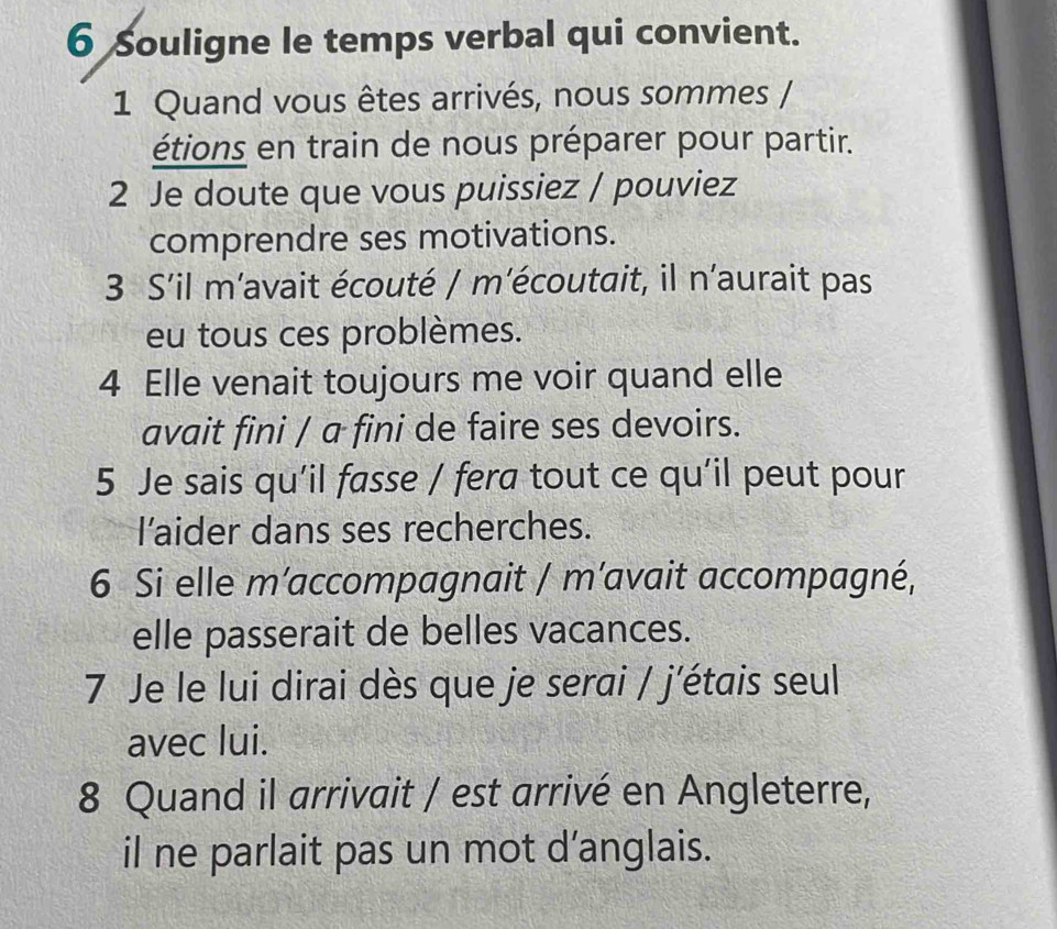 Souligne le temps verbal qui convient. 
1 Quand vous êtes arrivés, nous sommes / 
étions en train de nous préparer pour partir. 
2 Je doute que vous puissiez / pouviez 
comprendre ses motivations. 
3 S'il m’avait écouté / m’écoutait, il n'aurait pas 
eu tous ces problèmes. 
4 Elle venait toujours me voir quand elle 
avait fini / a fini de faire ses devoirs. 
5 Je sais qu’il fasse / fera tout ce qu'il peut pour 
l’aider dans ses recherches. 
6 Si elle m’accompagnait / m’avait accompagné, 
elle passerait de belles vacances. 
7 Je le lui dirai dès que je serai / j'étais seul 
avec lui. 
8 Quand il arrivait / est arrivé en Angleterre, 
il ne parlait pas un mot d’anglais.