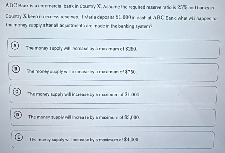 ABC Bank is a commercial bank in Country X. Assume the required reserve ratio is 25% and banks in
Country X keep no excess reserves. If Maria deposits $1,000 in cash at ABC Bank, what will happen to
the money supply after all adjustments are made in the banking system?
A The money supply will increase by a maximum of $250.
B The money supply will increase by a maximum of $750.
C The money supply will increase by a maximum of $1,000.
D The money supply will increase by a maximum of $3,000.
E The money supply will increase by a maximum of $4,000