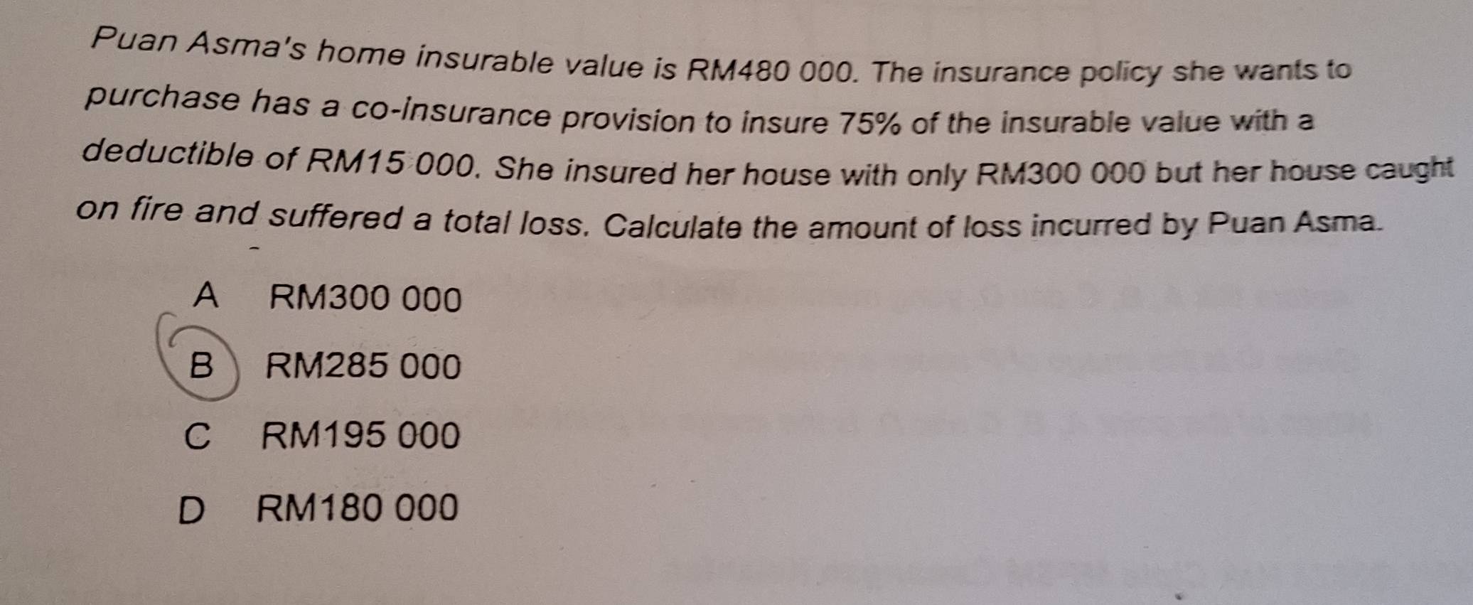 Puan Asma's home insurable value is RM480 000. The insurance policy she wants to
purchase has a co-insurance provision to insure 75% of the insurable value with a
deductible of RM15 000. She insured her house with only RM300 000 but her house caught
on fire and suffered a total loss. Calculate the amount of loss incurred by Puan Asma.
A RM300 000
B RM285 000
C RM195 000
D RM180 000