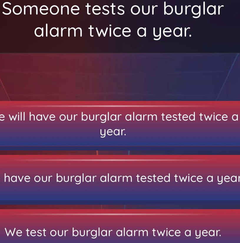 Someone tests our burglar 
alarm twice a year. 
e will have our burglar alarm tested twice a
year. 
have our burglar alarm tested twice a year
We test our burglar alarm twice a year.