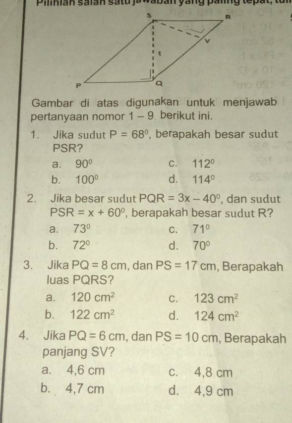 Piliián salán satu jawabán yáng panng tepat, tun
Gambar di atas digunakan untuk menjawab
pertanyaan nomor 1 - 9 berikut ini.
1. Jika sudut P=68° , berapakah besar sudut
PSR?
a. 90° C. 112°
b. 100° d. 114°
2. Jika besar sudut PQR=3x-40° , dan sudut
PSR=x+60° , berapakah besar sudut R?
a. 73° C. 71°
b. 72° d. 70°
3. Jika PQ=8cm , dan PS=17cm , Berapakah
luas PQRS?
a. 120cm^2 C. 123cm^2
b. 122cm^2 d. 124cm^2
4. Jika PQ=6cm , dan PS=10cm , Berapakah
panjang SV?
a. 4,6 cm c. 4,8 cm
b. 4,7 cm d. 4,9 cm