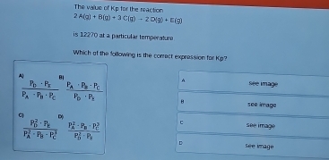 The value of Kp for the reaction
2A(g)+B(g)+3C(g)to 2D(g)+E(g)
is 12270 at a particular température 
Which of the following is the correct expression far Kp?
A
A 8 See image
frac P_D· P_EP_A· P_B· P_C frac P_A· P_B· P_CP_D· P_E B
see image
D
frac (P_D)^2· P_E(P_A)^2· P_B· P_C^2 frac (P_A)^2· P_B· P_C^2(P_D)^2· P_C c
see image
D see image