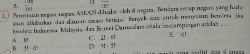 B.  108/16! 
D. overline 16!
2.) Pertemuan negara-negara ASEAN dihadiri oleh 8 negara. Bendera setiap negara yang hadir
akan dikibarkan dan disusun secara berjajar. Banyak cara untuk menyusun bendera jika
bendera Indonesia, Malaysia, dan Brunei Darussalam selalu berdampingan adalah ....
A. 8! C. 2!· 6! E. 6!
B. 3! · 6!
D. 3!· 5!
n v an g terdiri atas 4 angka