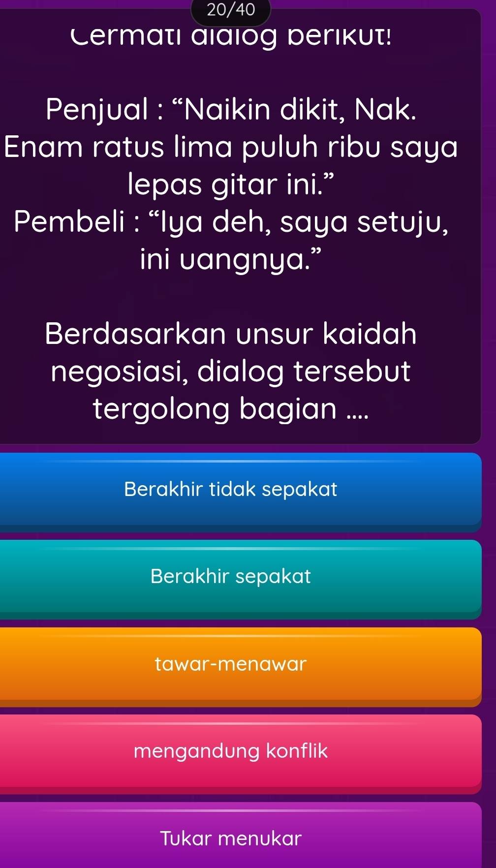 20/40
Cermati alalog berikut!
Penjual : “Naikin dikit, Nak.
Enam ratus lima puluh ribu saya
lepas gitar ini.”
Pembeli : “Iya deh, saya setuju,
ini uangnya.”
Berdasarkan unsur kaidah
negosiasi, dialog tersebut
tergolong bagian ....
Berakhir tidak sepakat
Berakhir sepakat
tawar-menawar
mengandung konflik
Tukar menukar