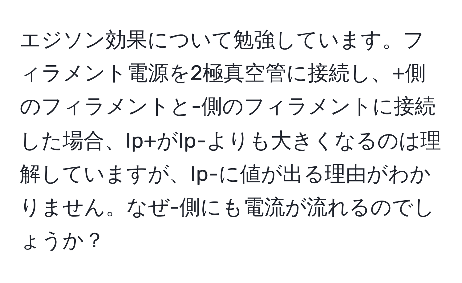 エジソン効果について勉強しています。フィラメント電源を2極真空管に接続し、+側のフィラメントと-側のフィラメントに接続した場合、Ip+がIp-よりも大きくなるのは理解していますが、Ip-に値が出る理由がわかりません。なぜ-側にも電流が流れるのでしょうか？