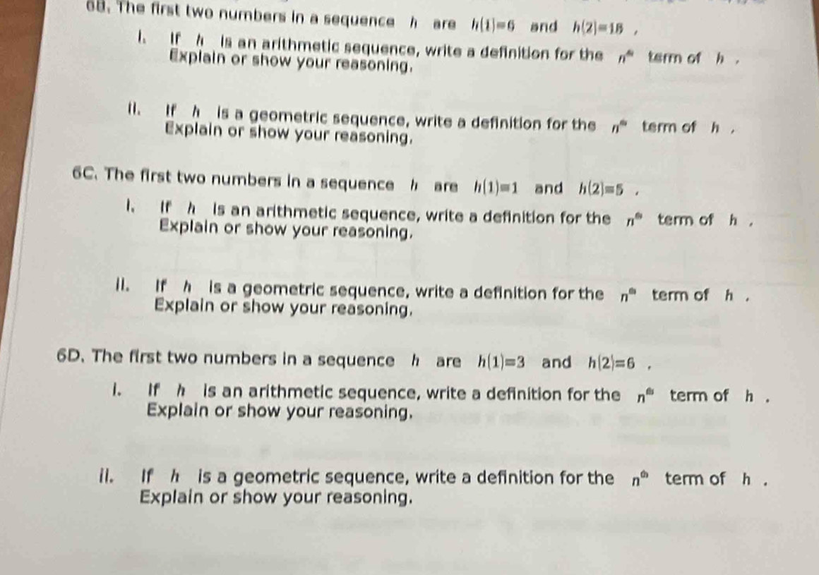 The first two numbers in a sequence h are h(1)=6 and h(2)=18, 
I. If A is an arithmetic sequence, write a definition for the n^4 tarm of h. 
Explain or show your reasoning. 
11. If h is a geometric sequence, write a definition for the n^(th) term of h. 
Explain or show your reasoning. 
6C. The first two numbers in a sequence h are h(1)=1 and h(2)=5. 
I. If h is an arithmetic sequence, write a definition for the n^6 term of h ， 
Explain or show your reasoning. 
i1. If h is a geometric sequence, write a definition for the n^(th) term of h. 
Explain or show your reasoning. 
6D. The first two numbers in a sequence h are h(1)=3 and h(2)=6. 
i. If h is an arithmetic sequence, write a definition for the n^(th) term of h. 
Explain or show your reasoning. 
il. If h is a geometric sequence, write a definition for the n^(th) term of h. 
Explain or show your reasoning.