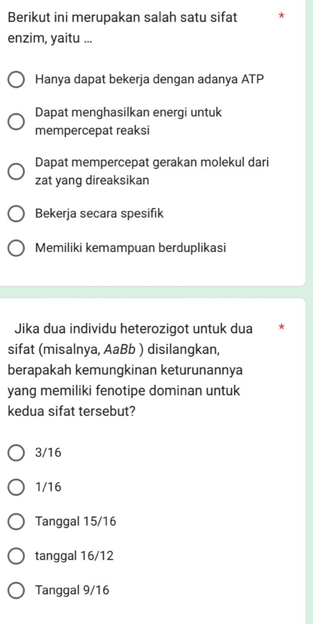 Berikut ini merupakan salah satu sifat
enzim, yaitu ...
Hanya dapat bekerja dengan adanya ATP
Dapat menghasilkan energi untuk
mempercepat reaksi
Dapat mempercepat gerakan molekul dari
zat yang direaksikan
Bekerja secara spesifik
Memiliki kemampuan berduplikasi
Jika dua individu heterozigot untuk dua *
sifat (misalnya, AaBb ) disilangkan,
berapakah kemungkinan keturunannya
yang memiliki fenotipe dominan untuk
kedua sifat tersebut?
3/16
1/16
Tanggal 15/16
tanggal 16/12
Tanggal 9/16