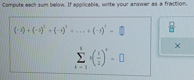 Compute each sum below. If applicable, write your answer as a fraction.
(-3)+(-3)^2+(-3)^3+...+(-3)^7=□
 □ /□  
sumlimits _(k=1)^85( 1/2 )^k=□
×