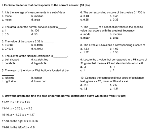 Encircle the letter that corresponds to the correct answer. (10 pts)
1. It is the average of measurements in a set of data. 6. The corresponding z-score of the z-value 0.1736 is
a. mode b. median a. 0.40 b. 0.45
c. mean d. area c. 0.55 d. 0.35
2. The area under the normal curve is equal to _7. The _of a set of observation is the specific
a. 1 b. 100 value that occurs with the greatest frequency.
c. 0.5 d. 50 a. mode b. median
c. mean d. area
3. The value of the z-score 2.38 is _..
a. 0.4887 b. 0.4916 8. The z-value 0.4474 has a corresponding z-score of
c. 0.4932 d. 0.4913 a. 1.63 b. 1.62
c. 1.72 d. 1.53
4. The curved of the Normal Distribution is
_
a. bell-shaped d. straight line 9. Locate the z-value that corresponds to a PE score of
c. parabola d. hyperbola 51 given that mean =45 and standard deviation =6. 
a. -2 b. -1
5. The mean of the Normal Distribution is located at the c. 1 d. 2
_
a. left side b. center 10. Compute the corresponding z-score of a science
c. right side d. lower part test, given x=20 , mean =26 and s=4.
a. -2.5 b. 2.5
c. 1.5 d. -1.5
II. Draw the graph and find the area under the normal distribution curve which lies from: (10 pts)
11-12.z=0 to z=1.45
13-14.z=0.25 to z=2.5
15-16.z=-1.32 to z=1.17
17-18. to the right of z=-0.86
19-20. to the left of z=-1.8