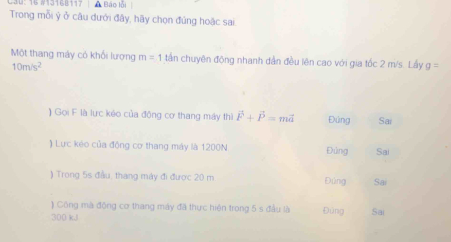 Cau: 16 #13168117 Báo lỗi
Trong mỗi ý ở câu dưới đây, hãy chọn đúng hoặc sai.
Một thang máy cỏ khối lượng m=1 tấn chuyên động nhanh dần đều lên cao với gia tốc 2 m/s. Lấy g=
10m/s^2
) Gọi F là lực kéo của động cơ thang máy thì vector F+vector P=mvector a Đứng Sai
) Lực kéo của động cơ thang máy là 1200N Đúng Sai
) Trong 5s đầu, thang máy đi được 20 m. Đúng Sai
) Công mà động cơ thang máy đã thực hiện trong 5 s đầu là Đúng Sai
300 kJ