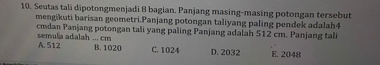 Seutas tali dipotongmenjadi 8 bagian. Panjang masing-masing potongan tersebut
mengikuti barisan geometri.Panjang potongan taliyang paling pendek adalah4
cmdan Panjang potongan tali yang paling Panjang adalah 512 cm. Panjang tali
semula adalah ... cm
A. 512 B. 1020 C. 1024 D. 2032 E. 2048