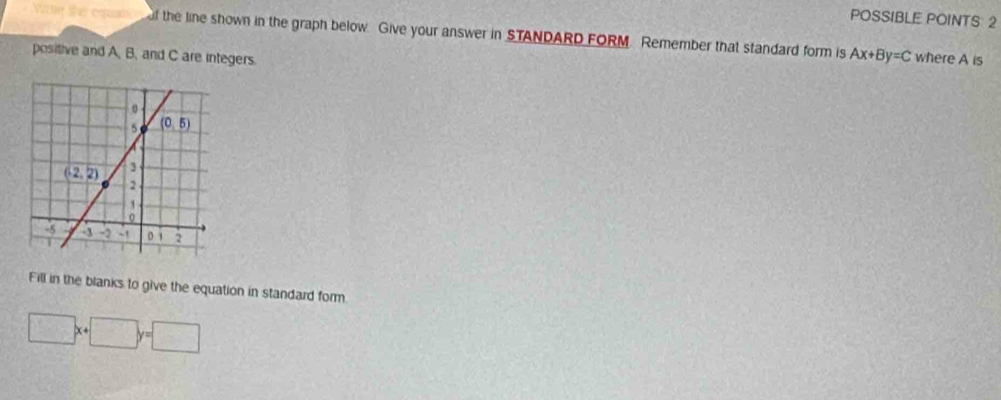 POSSIBLE POINTS: 2
f the line shown in the graph below. Give your answer in STANDARD FORM. Remember that standard form is Ax+By=C where A is
positive and A, B, and C are integers.
Fill in the blanks to give the equation in standard form.
□ x+□ y=□