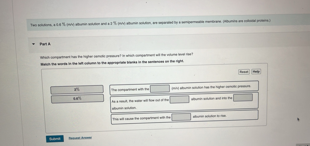 Two solutions, a 0.6 % (m/v) albumin solution and a 2 % (m/v) albumin solution, are separated by a semipermeable membrane. (Albumins are colloidal proteins.)
Part A
Which compartment has the higher osmotic pressure? In which compartment will the volume level rise?
Match the words in the left column to the appropriate blanks in the sentences on the right.
Reset Help
2% The compartment with the (m/v) albumin solution has the higher osmotic pressure.
0.6%
As a result, the water will flow out of the albumin solution and into the
albumin solution.
This will cause the compartment with the albumin solution to rise.
Submit Request Answer