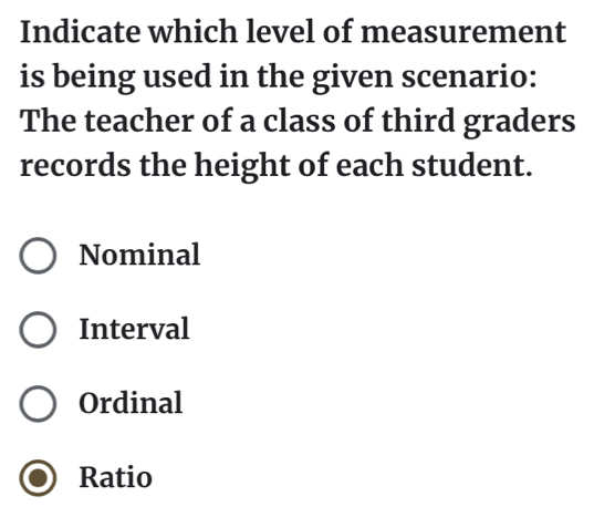 Indicate which level of measurement
is being used in the given scenario:
The teacher of a class of third graders
records the height of each student.
Nominal
Interval
Ordinal
Ratio