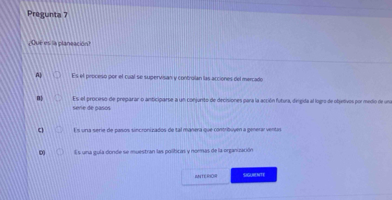 Pregunta 7
¿Que es la planeacion?
A) Es el proceso por el cual se supervisan y controlan las acciones del mercado
B) Es el proceso de preparar o anticiparse a un conjunto de decisiones para la acción futura, dirigida al logro de objetivos por medio de una
serie de pasos
C) Es una serie de pasos sincronizados de tal manera que contribuyen a generar ventas
D) Es una guía donde se muestran las políticas y normas de la organización
ANTERIOR SIGUIENTE