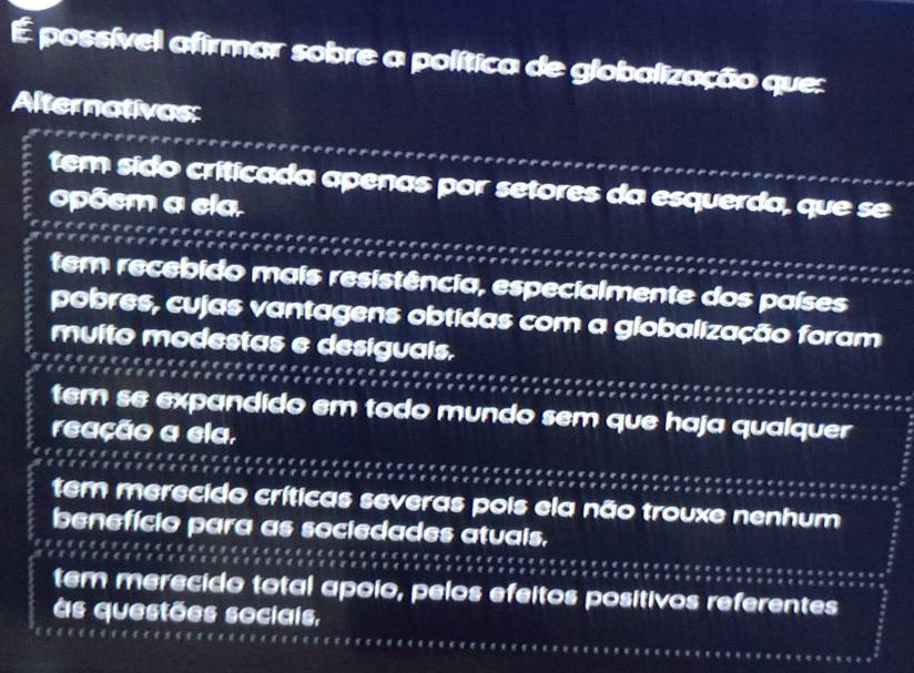 É possível afirmar sobre a política de globalização que:
Alternativas:
tem sido críticada apenas por setores da esquerda, que se
opõem a ela.
tem recebido mais resistência, especialmente dos países
pobres, cujas vantagens obtidas com a globalização foram
muito modestas e desiguals.
tem se expandido em todo mundo sem que haja qualquer
reação a ela,
tem merecido críticas severas pois ela não trouxe nenhum
benefício para as sociedades atuais.
tem merecido total apoio, pelos efeitos positivos referentes
às questões sociais,