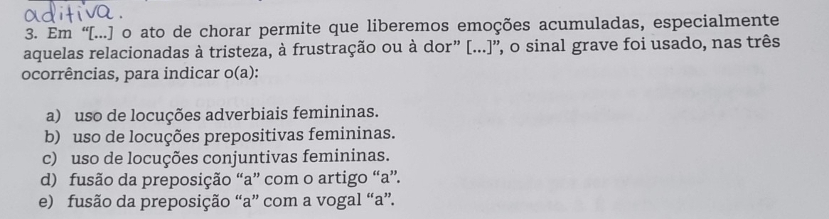 Em “[...] o ato de chorar permite que liberemos emoções acumuladas, especialmente
aquelas relacionadas à tristeza, à frustração ou à dor” [...]”, o sinal grave foi usado, nas três
ocorrências, para indicar o(a):
a) uso de locuções adverbiais femininas.
b) uso de locuções prepositivas femininas.
c) uso de locuções conjuntivas femininas.
d) fusão da preposição “a” com o artigo “a”.
e) fusão da preposição “a” com a vogal “a”.