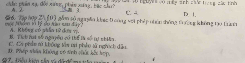 Tập hộp các số nguyên có mây tính chất trong các tính
chất: phản xạ, đối xứng, phản xứng, bắc cầu?
A. 2. B. 3. D. 1.
C. 4.
6. Tập hợp Zbeginpmatrix 0endpmatrix Ô gồm số nguyên khác 0 cùng với phép nhân thông thường không tạo thành
một Nhóm vì lý do nào sau đây?
A. Không có phần tử đơn vị.
B. Tích hai số nguyên có thể là số tự nhiên.
C. Có phần tử không tồn tại phần tử nghịch đảo.
D. Phép nhân không có tính chất kết hợp.
a 17. Điều kiên cắn và đứ để ma trận