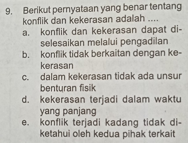 Berikut pernyataan yang benar tentang
konflik dan kekerasan adalah ....
a. konflik dan kekerasan dapat di-
selesaikan melalui pengadilan
b. konflik tidak berkaitan dengan ke-
kerasan
c. dalam kekerasan tidak ada unsur
benturan fisik
d. kekerasan terjadi dalam waktu
yang panjang
e. konflik terjadi kadang tidak di-
ketahui oleh kedua pihak terkait