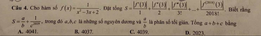 Cho hàm số f(x)= 1/x^2-3x+2 . Đặt tổng S= |f'(3)|/1 + |f''(3)|/2 + |f''(3)|/3! +...+ |f^((2018))(3)|/2018! . Biết rằng
S= a/b + 1/c^(2019)  , trong đó a, b, c là những số nguyên dương và  a/b  là phân số tối giản. Tổng a+b+c bằng
A. 4041. B. 4037. C. 4039. D. 2023.