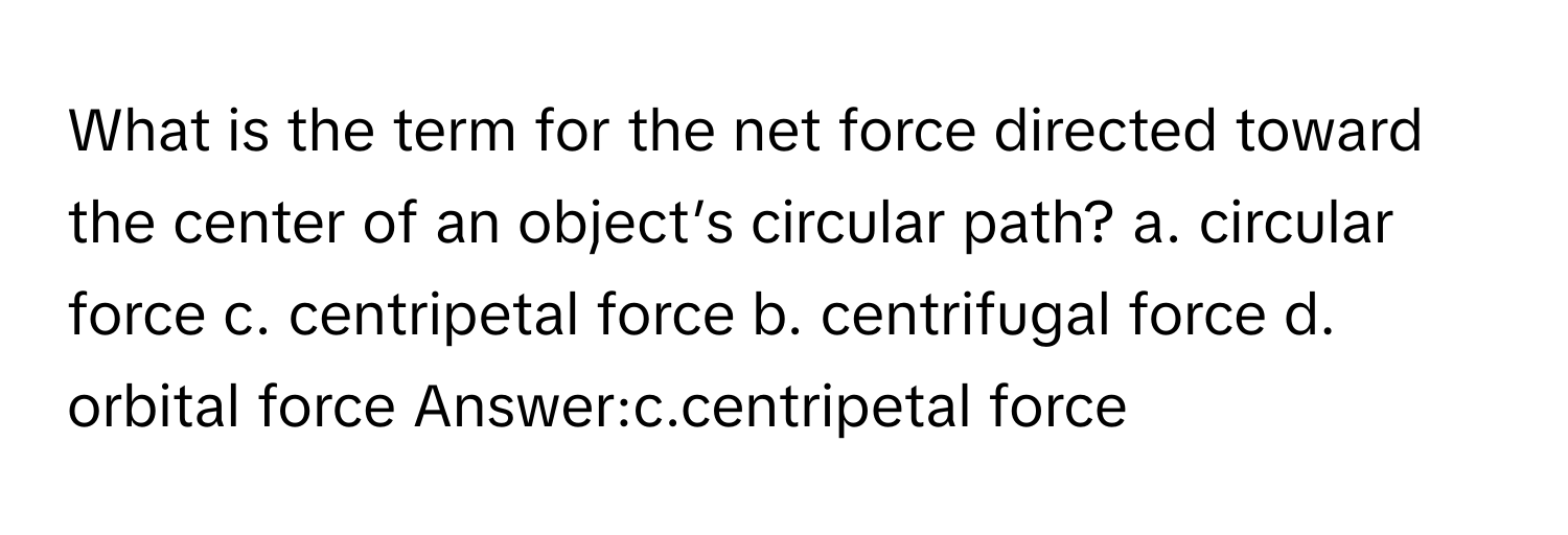 What is the term for the net force directed toward the center of an object’s circular path? a. circular force c. centripetal force b. centrifugal force d. orbital force  Answer:c.centripetal force