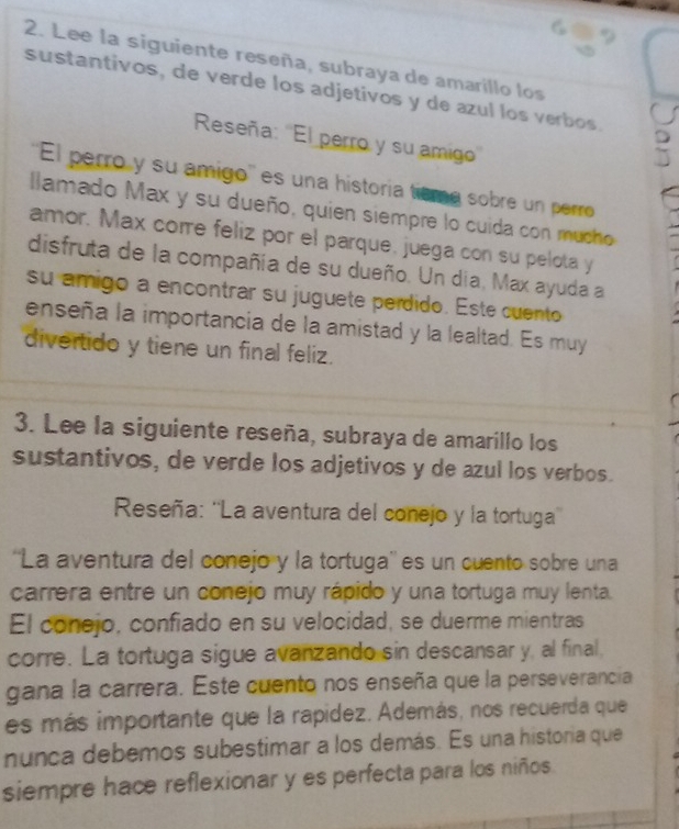 Lee la siguiente reseña, subraya de amarillo los 
sustantivos, de verde los adjetivos y de azul los verbos. 
Reseña: ''El perro y su amigo'' 
''El perro y su amigo'' es una historía tiema sobre un perro 
llamado Max y su dueño, quien siempre lo cuida con mucho 
amor. Max corre feliz por el parque, juega con su pelota y 
disfruta de la compañía de su dueño. Un dia, Max ayuda a 
su amigo a encontrar su juguete perdido. Este cuento 
enseña la importancia de la amistad y la lealtad. Es muy 
divertido y tiene un final feliz. 
3. Lee la siguiente reseña, subraya de amarillo los 
sustantivos, de verde los adjetivos y de azul los verbos. 
Reseña: ''La aventura del conejo y la tortuga'' 
''La aventura del conejo y la tortuga'' es un cuento sobre una 
carrera entre un conejo muy rápido y una tortuga muy lenta. 
El conejo, confiado en su velocidad, se duerme mientras 
corre. La tortuga sigue avanzando sin descansar y, al final, 
gana la carrera. Este cuento nos enseña que la perseverancia 
es más importante que la rapídez. Además, nos recuerda que 
nunca debemos subestimar a los demás. Es una historia que 
siempre hace reflexionar y es perfecta para los niños